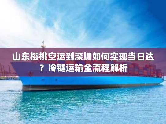 山东樱桃空运到深圳如何实现当日达？冷链运输全流程解析