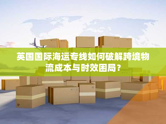 英国国际海运专线如何破解跨境物流成本与时效困局？