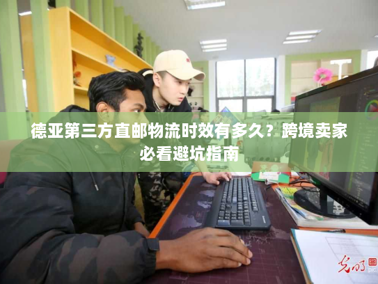 德亚第三方直邮物流时效有多久？跨境卖家必看避坑指南