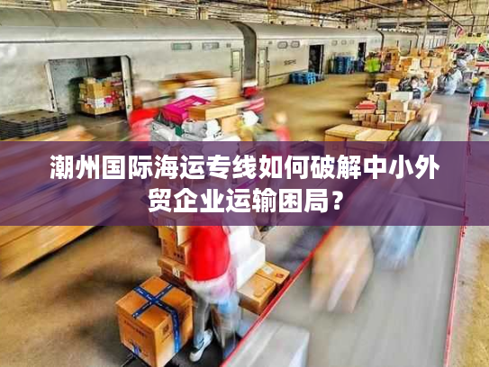 潮州国际海运专线如何破解中小外贸企业运输困局？