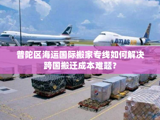 普陀区海运国际搬家专线如何解决跨国搬迁成本难题？