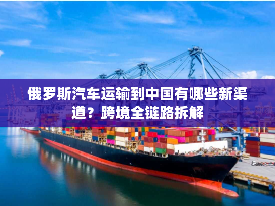 俄罗斯汽车运输到中国有哪些新渠道？跨境全链路拆解