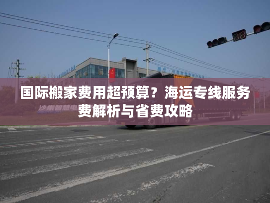 国际搬家费用超预算?海运专线服务费解析与省费攻略 国际搬家费用超预算?海运专线服务费解析与省费攻略