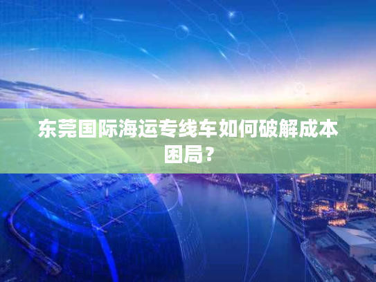 东莞国际海运专线车如何破解成本困局？