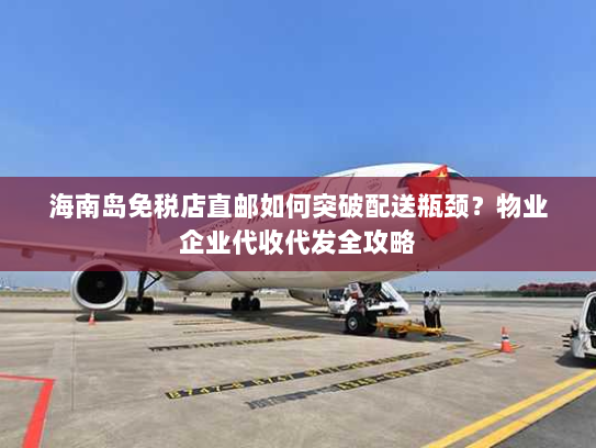 海南岛免税店直邮如何突破配送瓶颈？物业企业代收代发全攻略