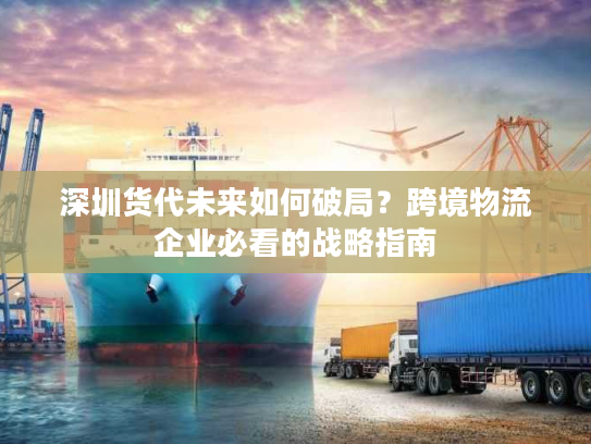 深圳货代未来如何破局？跨境物流企业必看的战略指南