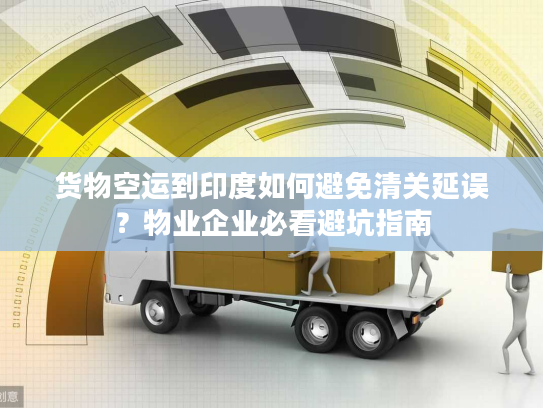 货物空运到印度如何避免清关延误？物业企业必看避坑指南