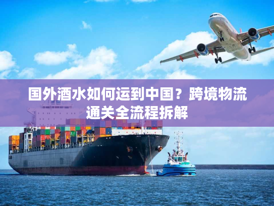 国外酒水如何运到中国？跨境物流通关全流程拆解