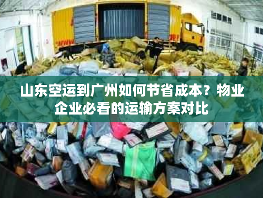山东空运到广州如何节省成本？物业企业必看的运输方案对比