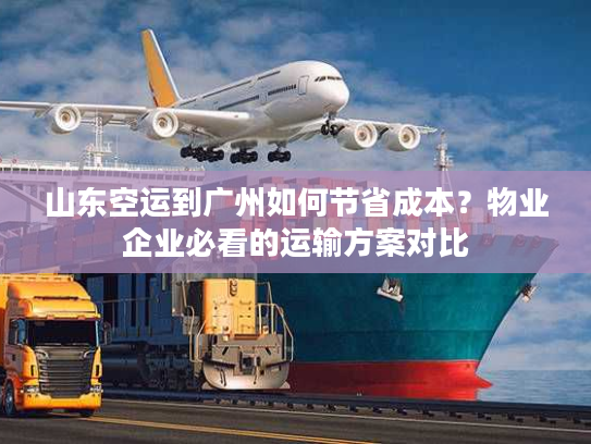 山东空运到广州如何节省成本？物业企业必看的运输方案对比