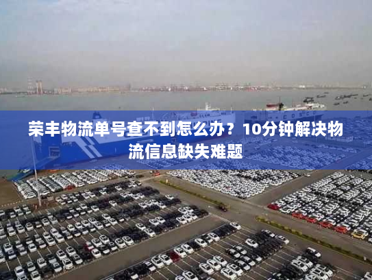 荣丰物流单号查不到怎么办？10分钟解决物流信息缺失难题
