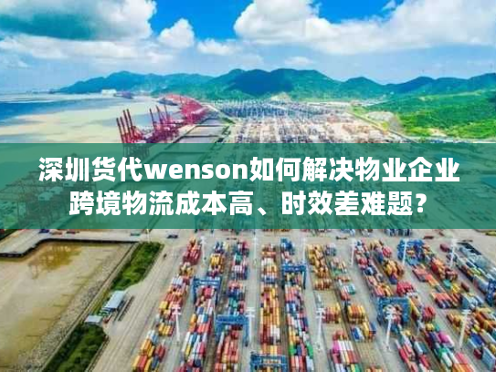 深圳货代wenson如何解决物业企业跨境物流成本高、时效差难题？