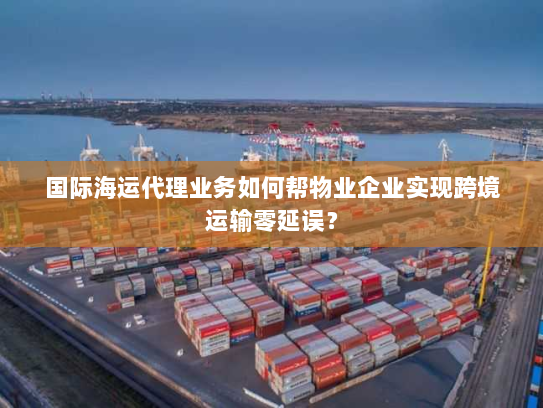 国际海运代理业务如何帮物业企业实现跨境运输零延误？