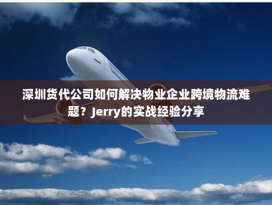 深圳货代公司如何解决物业企业跨境物流难题？Jerry的实战经验分享