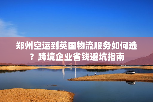 郑州空运到英国物流服务如何选？跨境企业省钱避坑指南