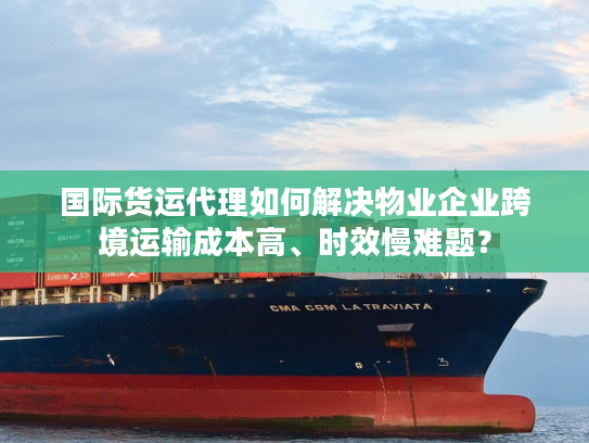 国际货运代理如何解决物业企业跨境运输成本高、时效慢难题？