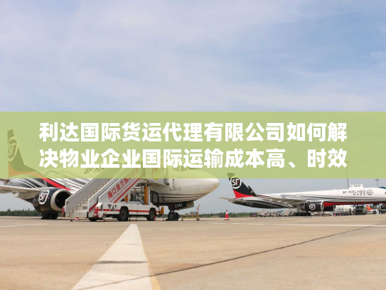 利达国际货运代理有限公司如何解决物业企业国际运输成本高、时效不稳难题？