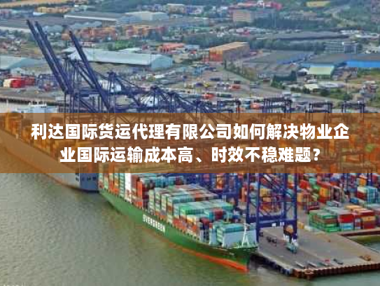 利达国际货运代理有限公司如何解决物业企业国际运输成本高、时效不稳难题? 利达国际货运代理有限公司如何解决物业企业国际运输成本高、时效不稳难题?