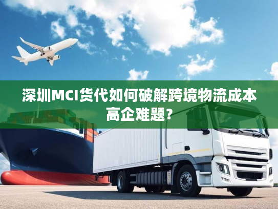 深圳MCI货代如何破解跨境物流成本高企难题？