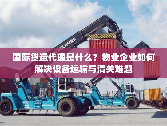 国际货运代理是什么？物业企业如何解决设备运输与清关难题