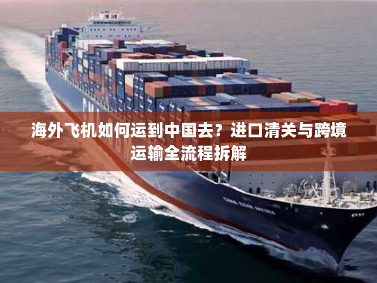 海外飞机如何运到中国去?进口清关与跨境运输全流程拆解 海外飞机如何运到中国去?进口清关与跨境运输全流程拆解