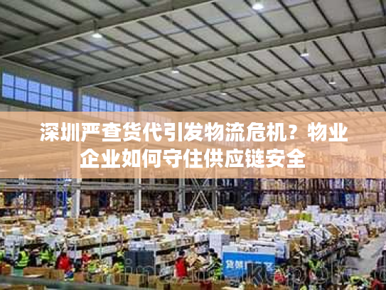 深圳严查货代引发物流危机？物业企业如何守住供应链安全