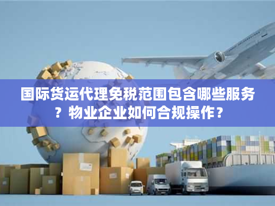 国际货运代理免税范围包含哪些服务？物业企业如何合规操作？