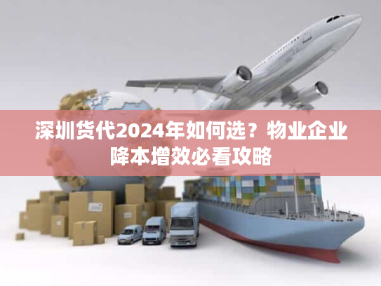 深圳货代2024年如何选？物业企业降本增效必看攻略