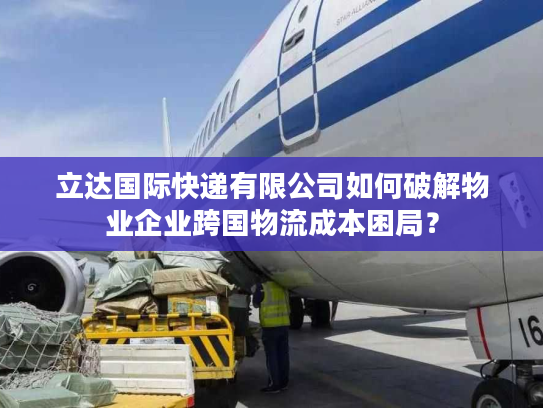 立达国际快递有限公司如何破解物业企业跨国物流成本困局？