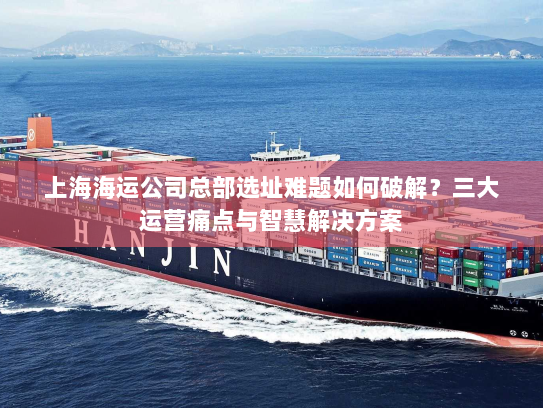 上海海运公司总部选址难题如何破解？三大运营痛点与智慧解决方案