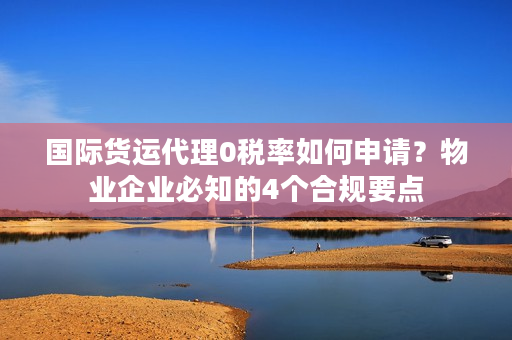 国际货运代理0税率如何申请？物业企业必知的4个合规要点