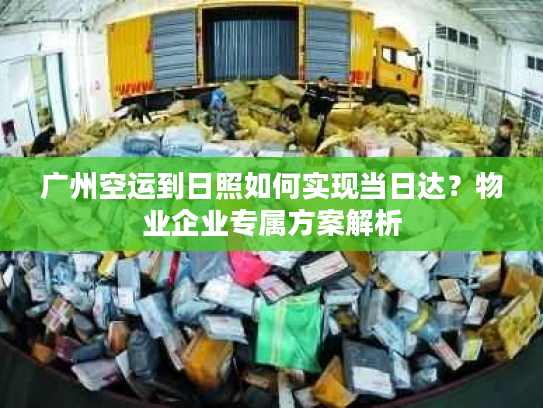 广州空运到日照如何实现当日达?物业企业专属方案解析 广州空运到日照如何实现当日达?物业企业专属方案解析