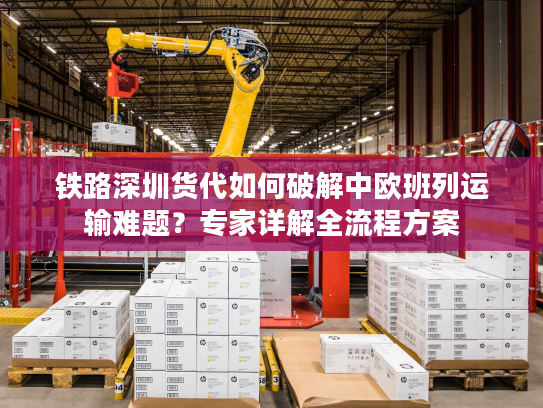 铁路深圳货代如何破解中欧班列运输难题？专家详解全流程方案