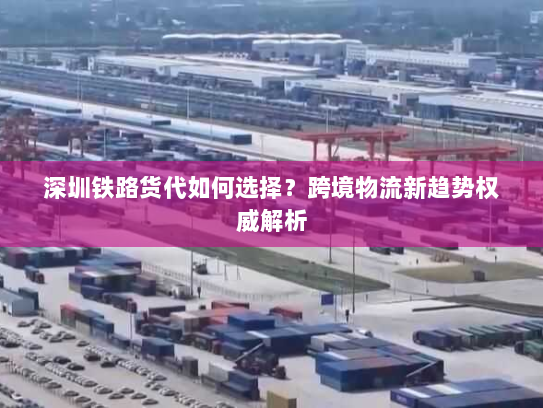 深圳铁路货代如何选择？跨境物流新趋势权威解析