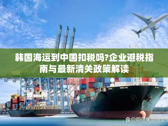 韩国海运到中国扣税吗?企业避税指南与最新清关政策解读