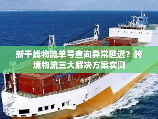 新干线物流单号查询异常延迟？跨境物流三大解决方案实测