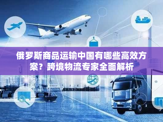 俄罗斯商品运输中国有哪些高效方案？跨境物流专家全面解析