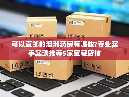 可以直邮的澳洲药房有哪些?专业买手实测推荐5家宝藏店铺