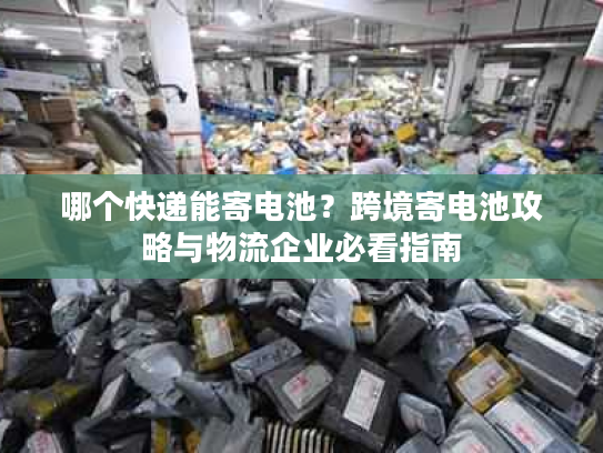 哪个快递能寄电池？跨境寄电池攻略与物流企业必看指南