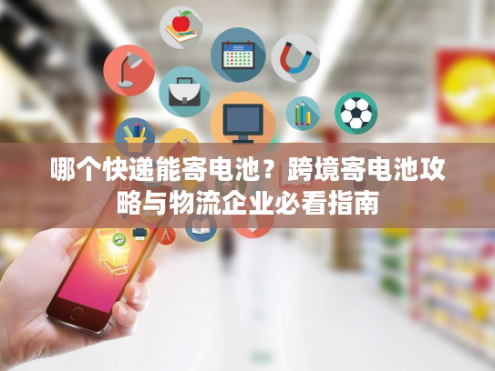 哪个快递能寄电池？跨境寄电池攻略与物流企业必看指南