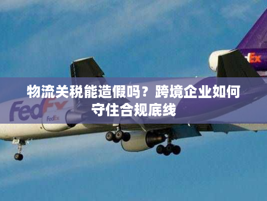 物流关税能造假吗？跨境企业如何守住合规底线