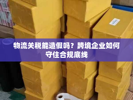 物流关税能造假吗？跨境企业如何守住合规底线