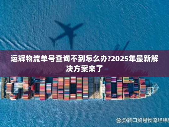 运辉物流单号查询不到怎么办?2025年最新解决方案来了