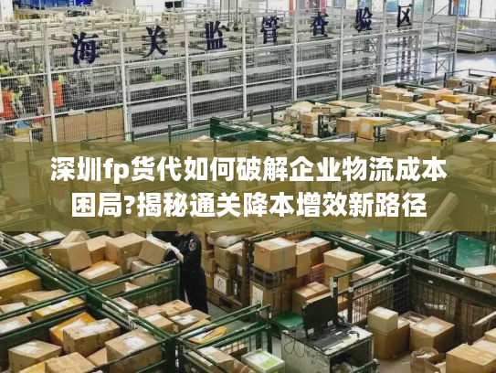 深圳fp货代如何破解企业物流成本困局?揭秘通关降本增效新路径 深圳fp货代如何破解企业物流成本困局?揭秘通关降本增效新路径