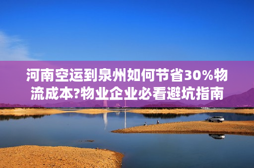河南空运到泉州如何节省30%物流成本?物业企业必看避坑指南