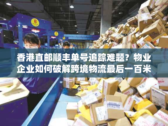 香港直邮顺丰单号追踪难题？物业企业如何破解跨境物流最后一百米