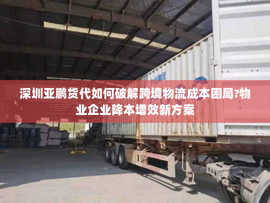 深圳亚鹏货代如何破解跨境物流成本困局?物业企业降本增效新方案