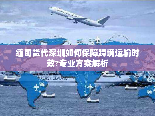 缅甸货代深圳如何保障跨境运输时效?专业方案解析