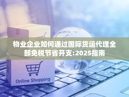 物业企业如何通过国际货运代理全部免税节省开支:2025指南