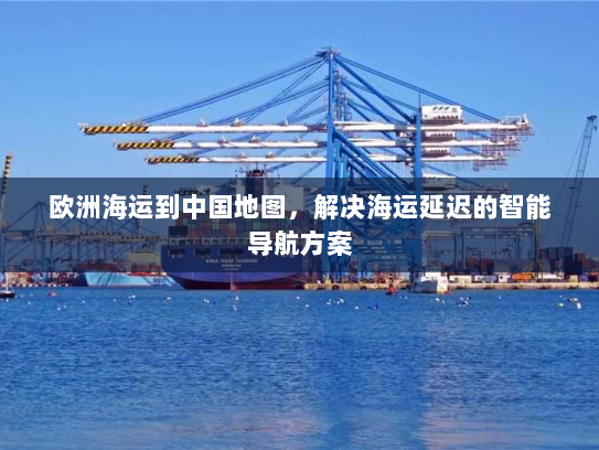 欧洲海运到中国地图，解决海运延迟的智能导航方案
